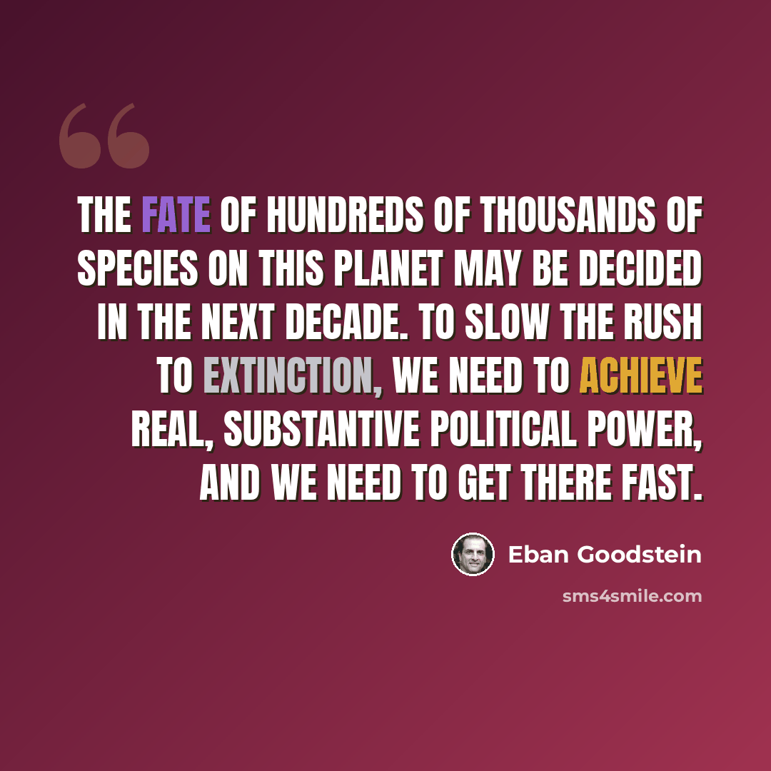 “The fate of hundreds of thousands of species on this planet may be decided in the next decade. To slow the rush to extinction, we need to achieve real, substantive political power, and we need to get there fast.” quote by Eban Goodstein