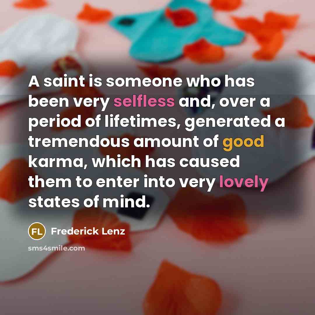 “A saint is someone who has been very selfless and, over a period of lifetimes, generated a tremendous amount of good karma, which has caused them to enter into very lovely states of mind.” quote by Frederick Lenz