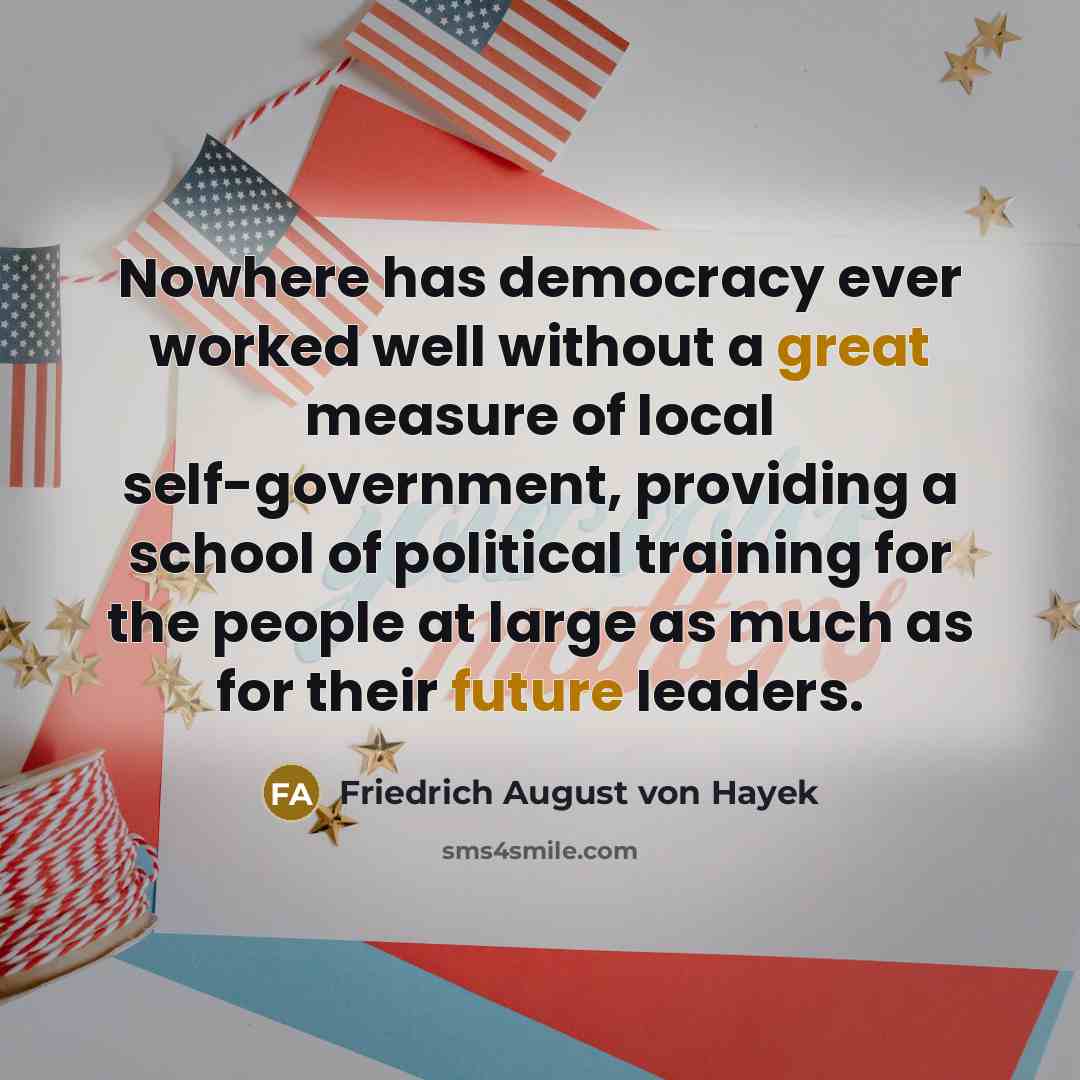 “Nowhere has democracy ever worked well without a great measure of local self-government, providing a school of political training for the people at large as much as for their future leaders.” quote by Friedrich August von Hayek