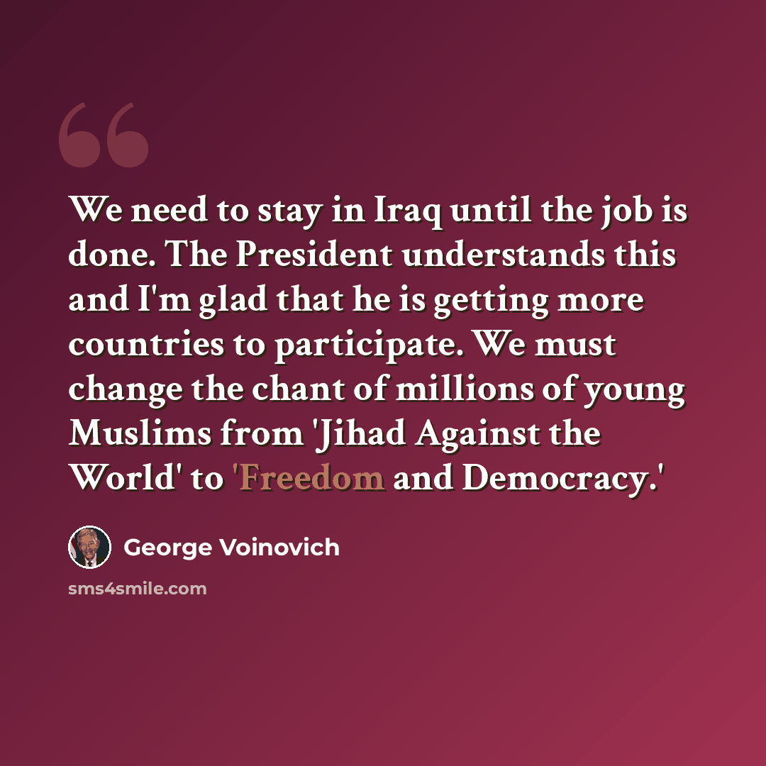 “We need to stay in Iraq until the job is done. The President understands this and I'm glad that he is getting more countries to participate. We must change the chant of millions of young Muslims from 'Jihad Against the World' to 'Freedom and Democracy.'” quote by George Voinovich