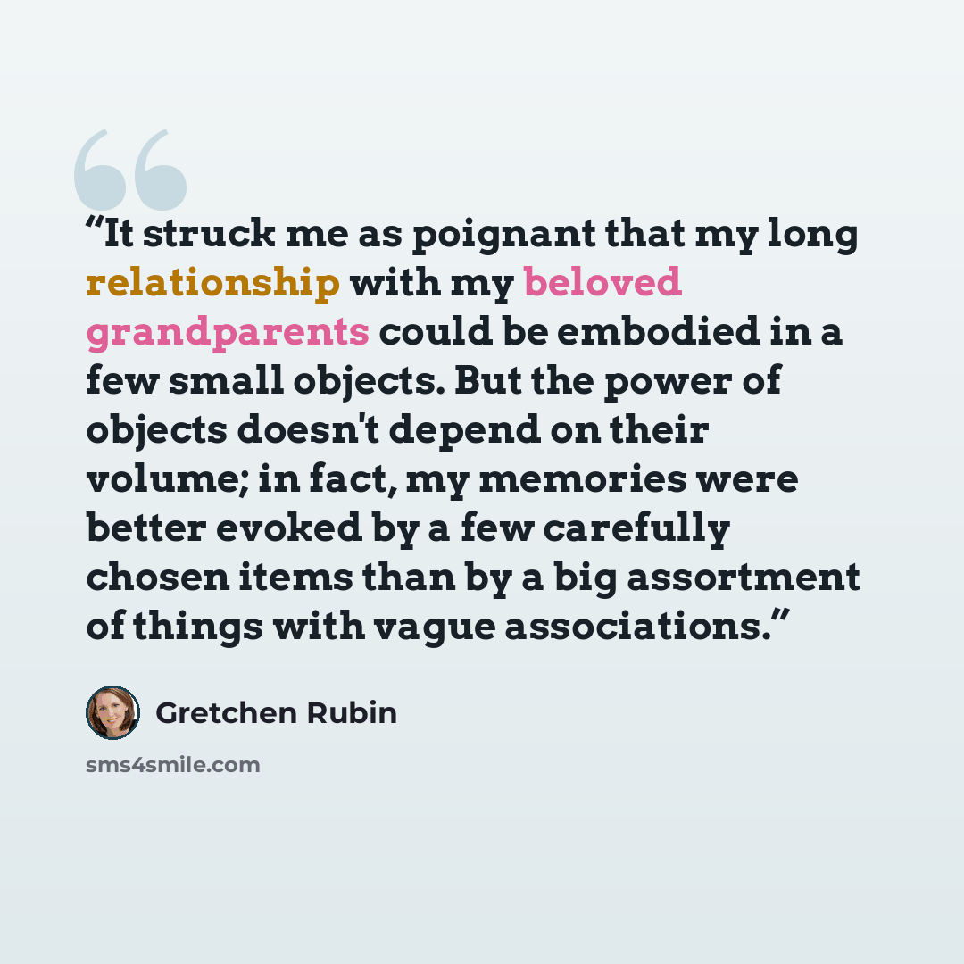 “It struck me as poignant that my long relationship with my beloved grandparents could be embodied in a few small objects. But the power of objects doesn't depend on their volume; in fact, my memories were better evoked by a few carefully chosen items than by a big assortment of things with vague…” quote by Gretchen Rubin