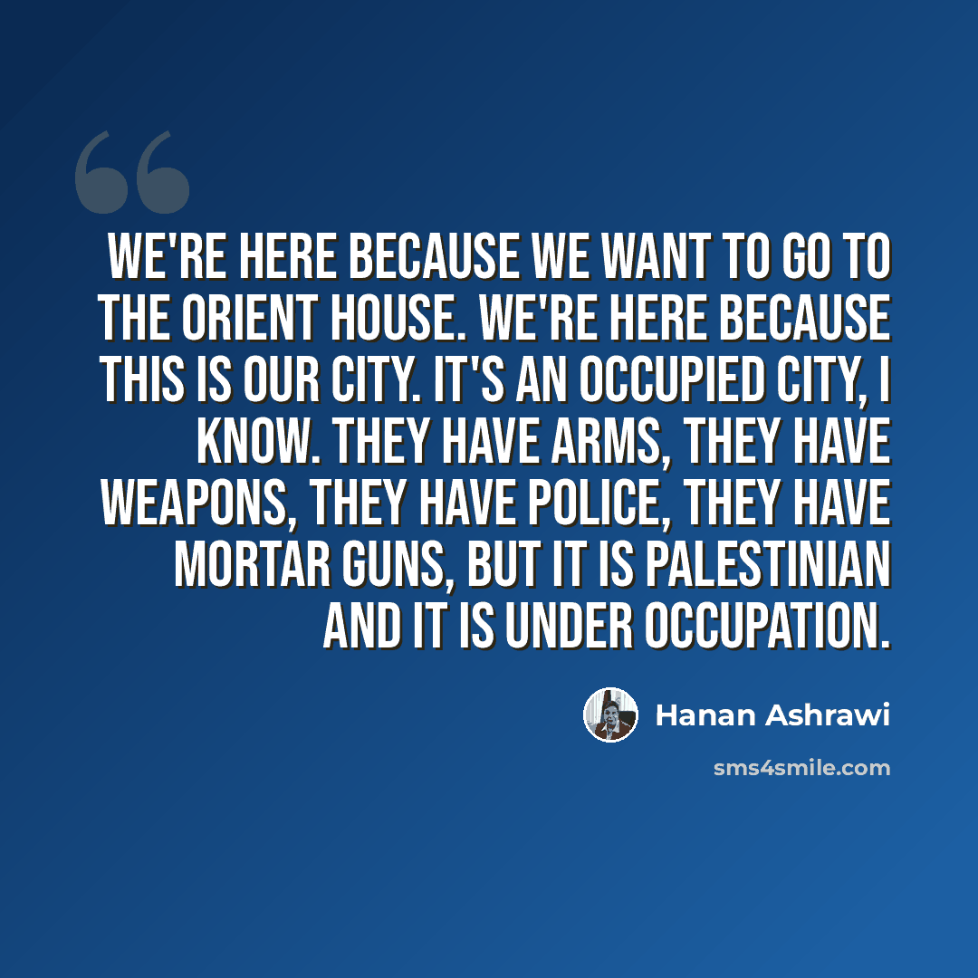 “We're here because we want to go to the Orient House. We're here because this is our city. It's an occupied city, I know. They have arms, they have weapons, they have police, they have mortar guns, but it is Palestinian and it is under occupation.” quote by Hanan Ashrawi