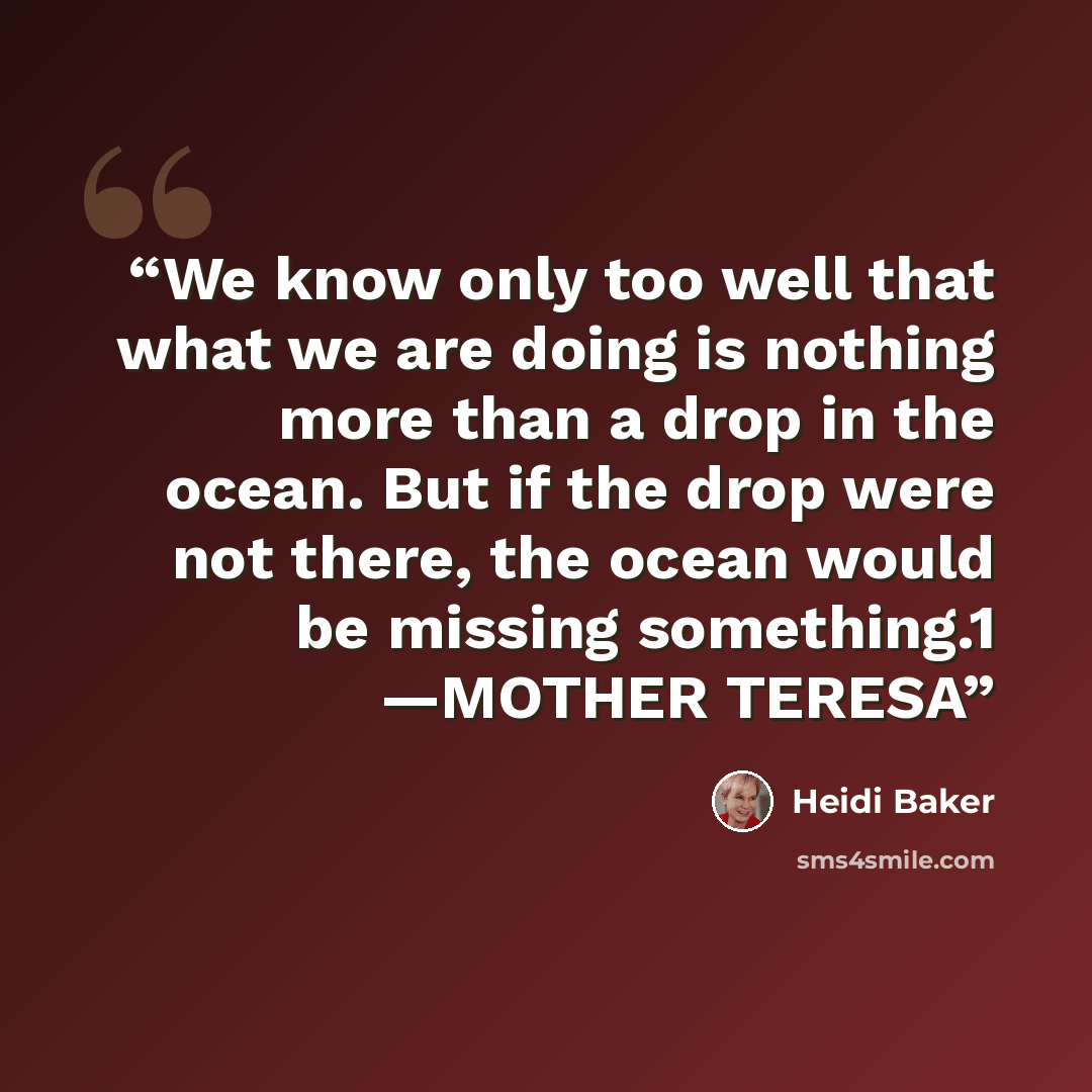 “We know only too well that what we are doing is nothing more than a drop in the ocean. But if the drop were not there, the ocean would be missing something.1 —MOTHER TERESA” quote by Heidi Baker