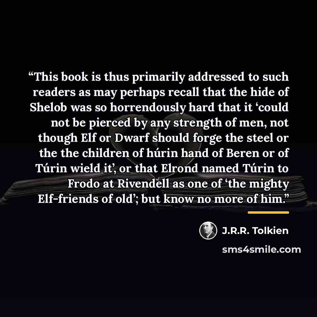 “This book is thus primarily addressed to such readers as may perhaps recall that the hide of Shelob was so horrendously hard that it ‘could not be pierced by any strength of men, not though Elf or Dwarf should forge the steel or the the children of húrin hand of Beren or of Túrin wield it’, or…” quote by J.R.R. Tolkien