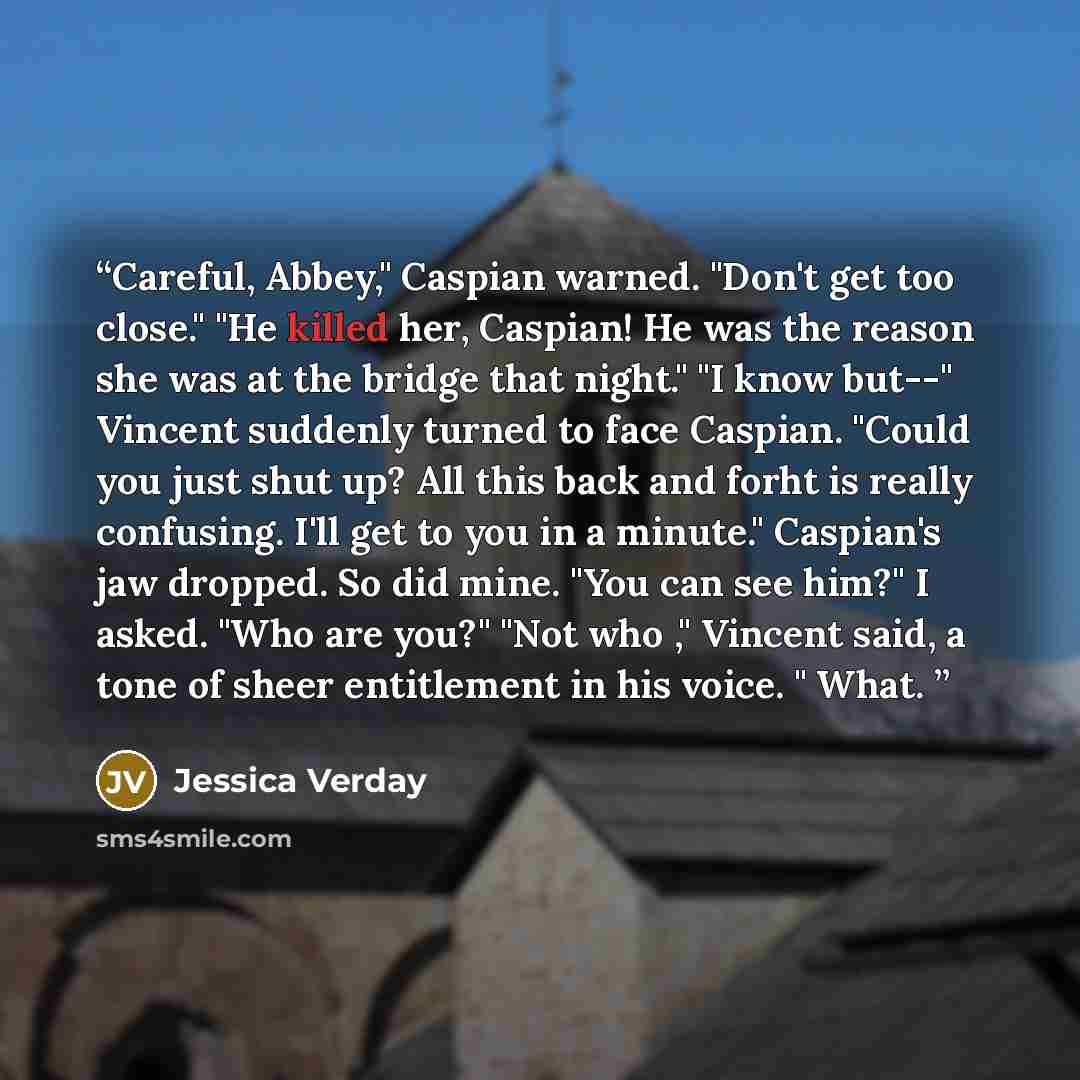 “Careful, Abbey," Caspian warned. "Don't get too close." "He killed her, Caspian! He was the reason she was at the bridge that night." "I know but--" Vincent suddenly turned to face Caspian. "Could you just shut up? All this back and forht is really confusing. I'll get to you in a minute."…” quote by Jessica Verday