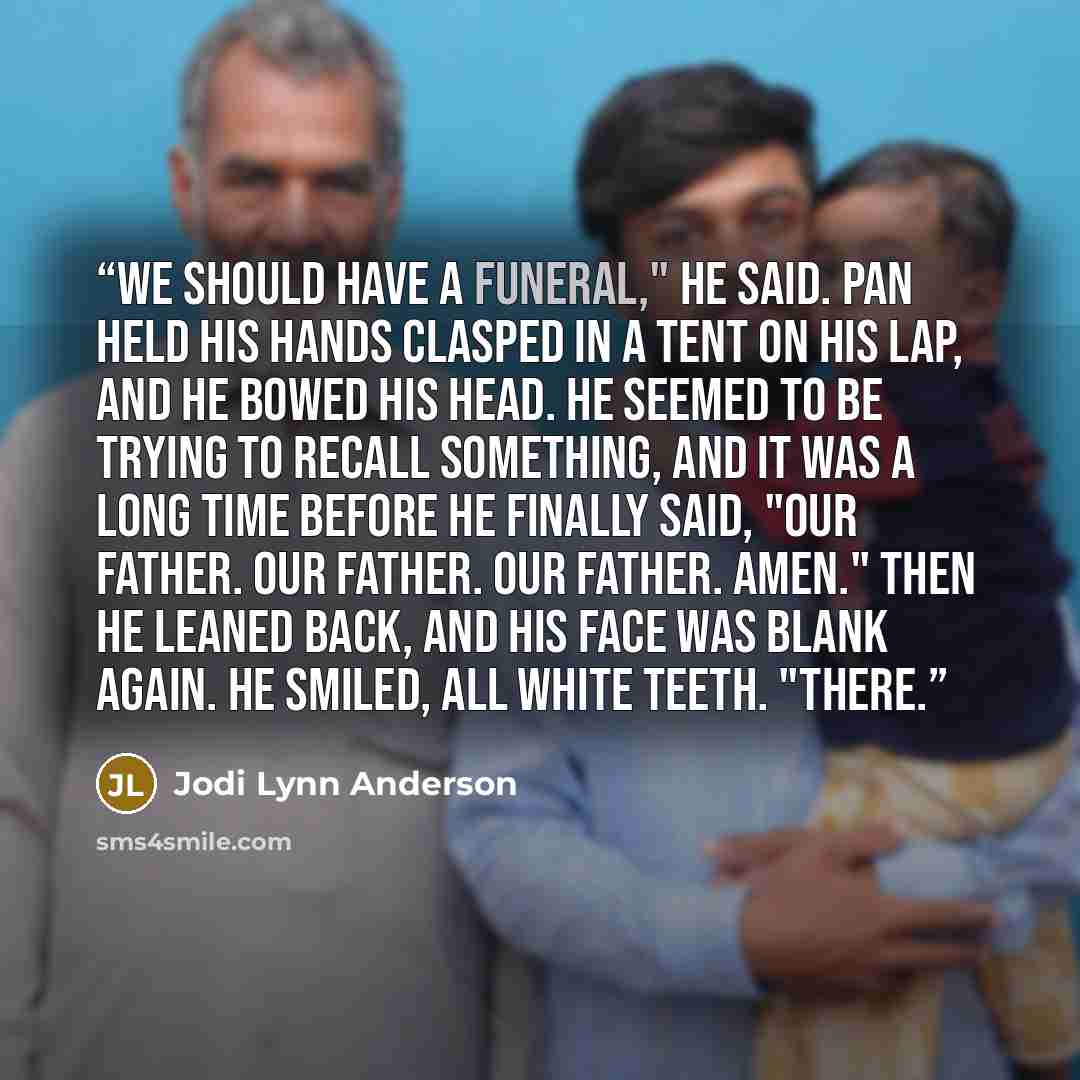 “We should have a funeral," he said. Pan held his hands clasped in a tent on his lap, and he bowed his head. He seemed to be trying to recall something, and it was a long time before he finally said, "Our Father. Our Father. Our Father. Amen." Then he leaned back, and his face was blank again. He…” quote by Jodi Lynn Anderson