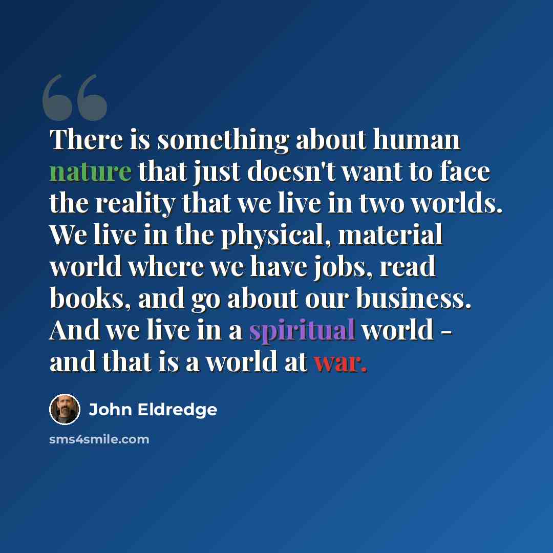 “There is something about human nature that just doesn't want to face the reality that we live in two worlds. We live in the physical, material world where we have jobs, read books, and go about our business. And we live in a spiritual world - and that is a world at war.” quote by John Eldredge