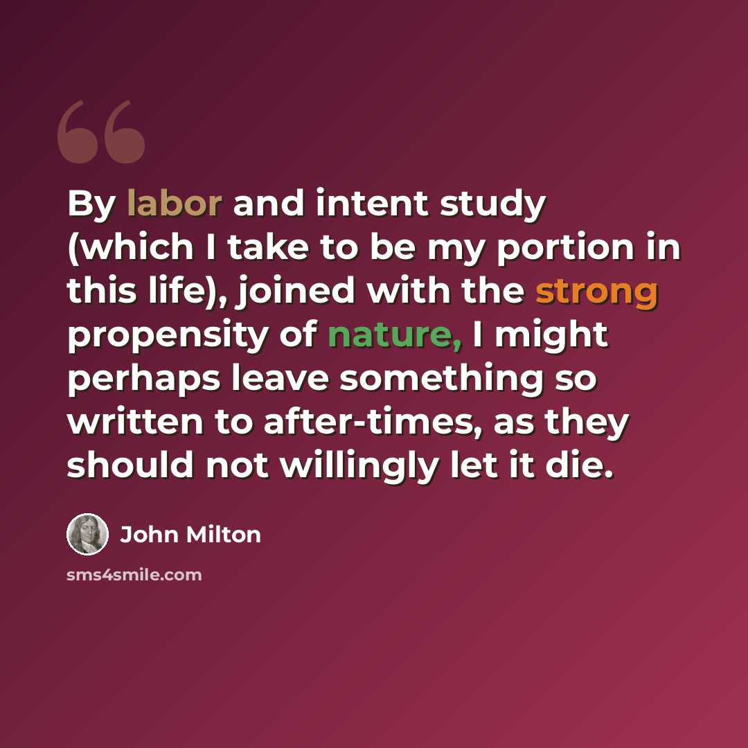 “By labor and intent study (which I take to be my portion in this life), joined with the strong propensity of nature, I might perhaps leave something so written to after-times, as they should not willingly let it die.” quote by John Milton
