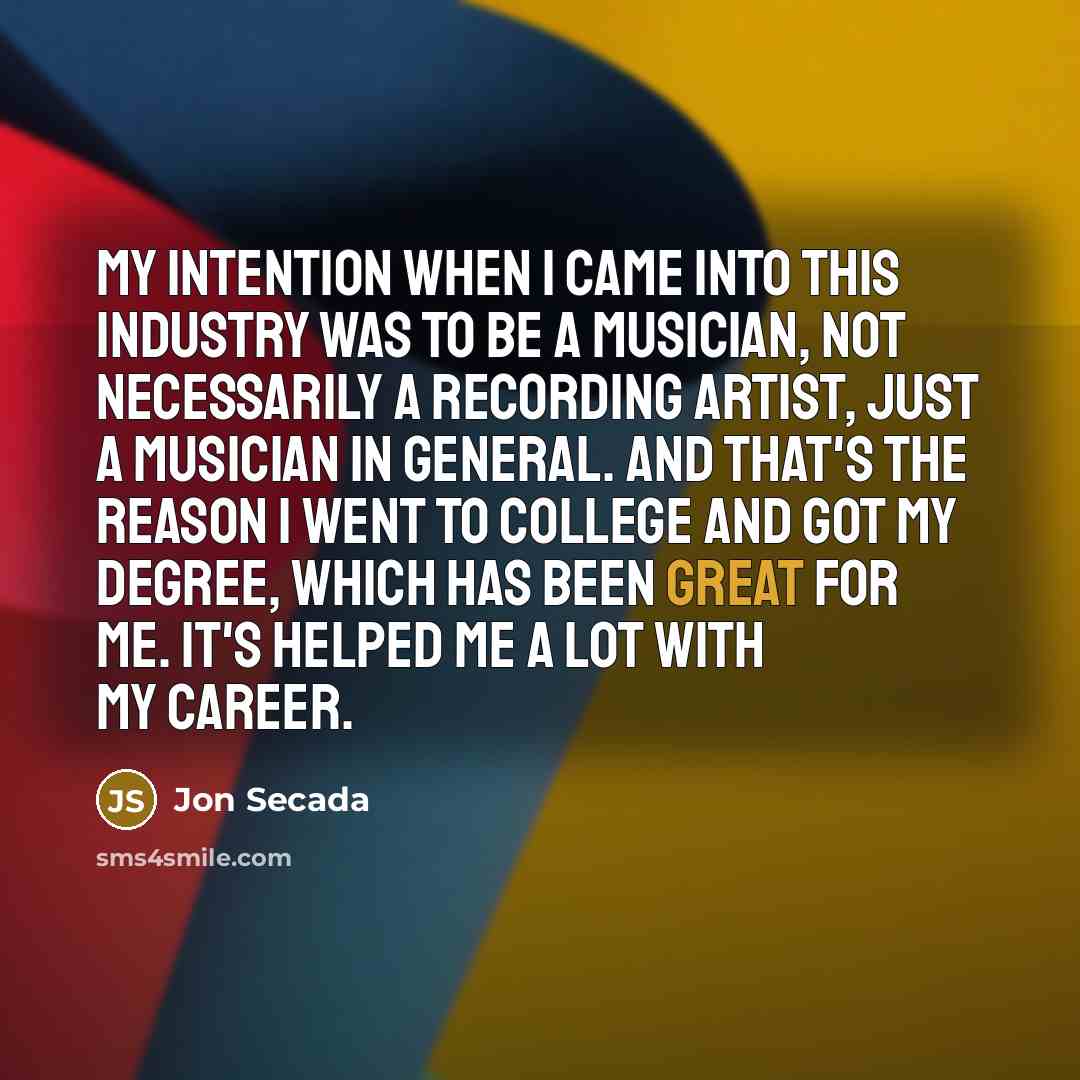 “My intention when I came into this industry was to be a musician, not necessarily a recording artist, just a musician in general. And that's the reason I went to college and got my degree, which has been great for me. It's helped me a lot with my career.” quote by Jon Secada