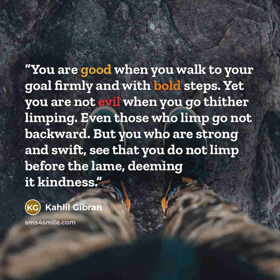 “You are good when you walk to your goal firmly and with bold steps. Yet you are not evil when you go thither limping. Even those who limp go not backward. But you who are strong and swift, see that you do not limp before the lame, deeming it kindness.” quote by Kahlil Gibran
