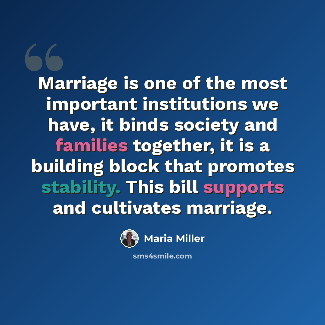 “Marriage is one of the most important institutions we have, it binds society and families together, it is a building block that promotes stability. This bill supports and cultivates marriage.” quote by Maria Miller