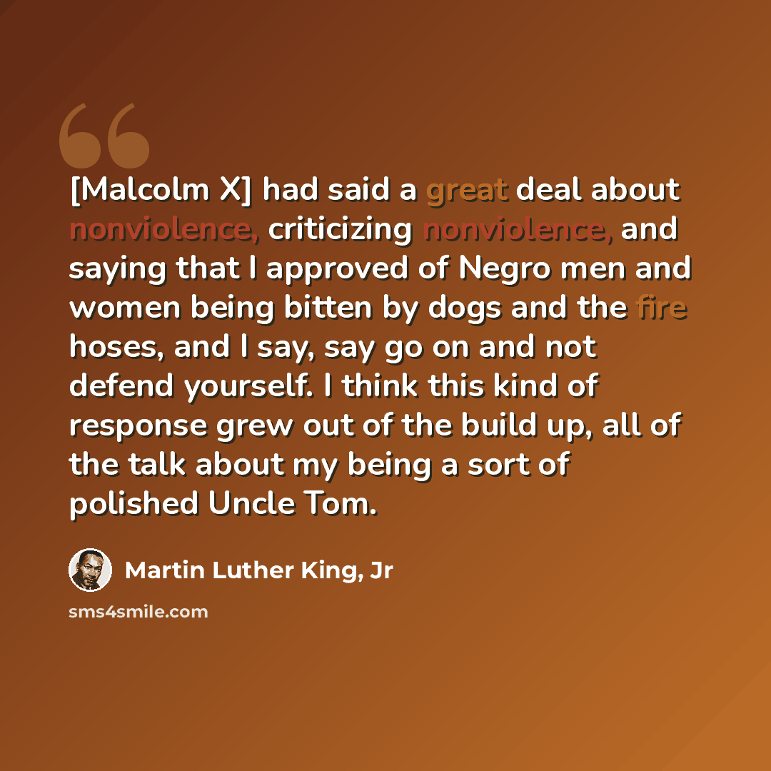 “[Malcolm X] had said a great deal about nonviolence, criticizing nonviolence, and saying that I approved of Negro men and women being bitten by dogs and the fire hoses, and I say, say go on and not defend yourself. I think this kind of response grew out of the build up, all of the talk about my…” quote by Martin Luther King, Jr