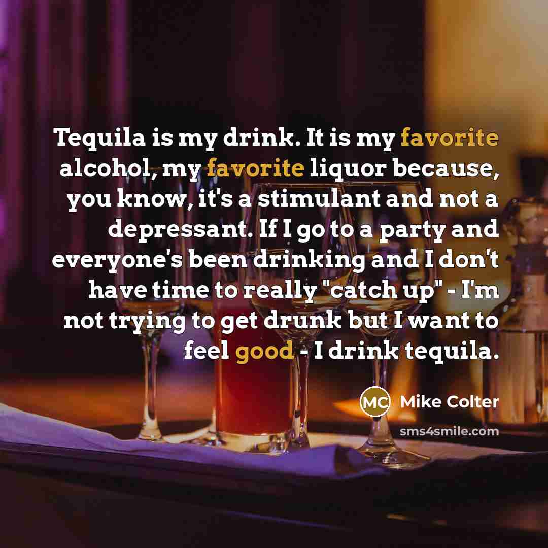“Tequila is my drink. It is my favorite alcohol, my favorite liquor because, you know, it's a stimulant and not a depressant. If I go to a party and everyone's been drinking and I don't have time to really "catch up" - I'm not trying to get drunk but I want to feel good - I drink tequila.” quote by Mike Colter