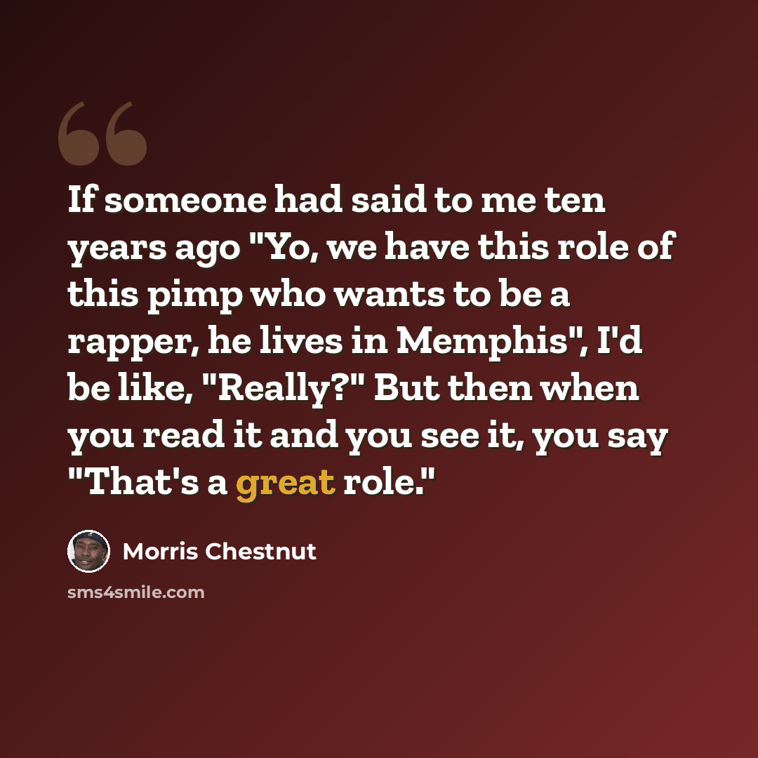 “If someone had said to me ten years ago "Yo, we have this role of this pimp who wants to be a rapper, he lives in Memphis", I'd be like, "Really?" But then when you read it and you see it, you say "That's a great role."” quote by Morris Chestnut