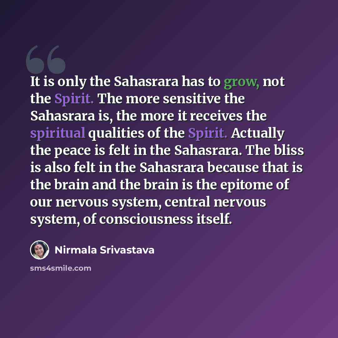 “It is only the Sahasrara has to grow, not the Spirit. The more sensitive the Sahasrara is, the more it receives the spiritual qualities of the Spirit. Actually the peace is felt in the Sahasrara. The bliss is also felt in the Sahasrara because that is the brain and the brain is the epitome of our…” quote by Nirmala Srivastava