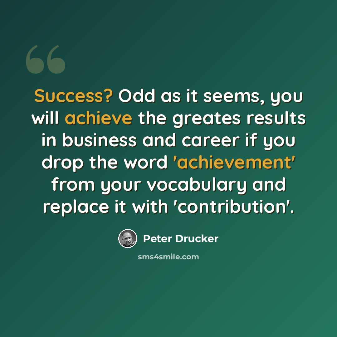 “Success? Odd as it seems, you will achieve the greates results in business and career if you drop the word 'achievement' from your vocabulary and replace it with 'contribution'.” quote by Peter Drucker