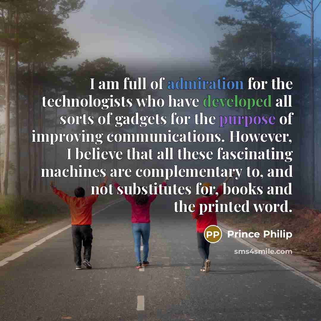 “I am full of admiration for the technologists who have developed all sorts of gadgets for the purpose of improving communications. However, I believe that all these fascinating machines are complementary to, and not substitutes for, books and the printed word.” quote by Prince Philip