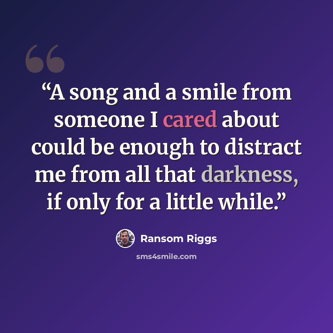 “A song and a smile from someone I cared about could be enough to distract me from all that darkness, if only for a little while.” quote by Ransom Riggs