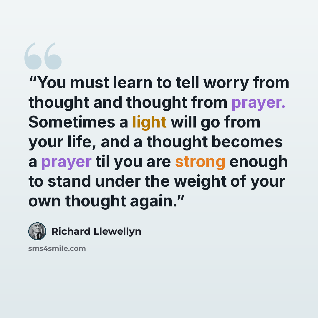 “You must learn to tell worry from thought and thought from prayer. Sometimes a light will go from your life, and a thought becomes a prayer til you are strong enough to stand under the weight of your own thought again.” quote by Richard Llewellyn