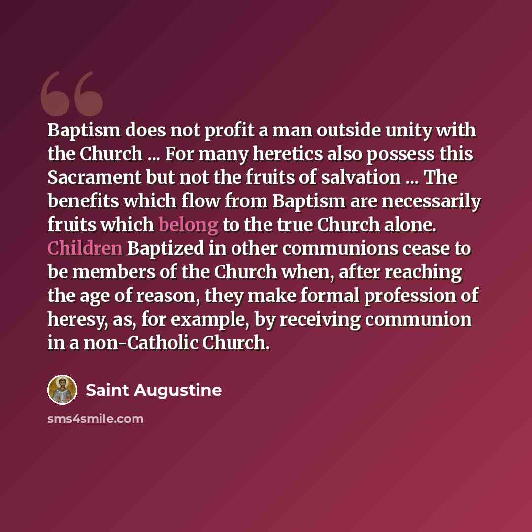 “Baptism does not profit a man outside unity with the Church ... For many heretics also possess this Sacrament but not the fruits of salvation ... The benefits which flow from Baptism are necessarily fruits which belong to the true Church alone. Children Baptized in other communions cease to be…” quote by Saint Augustine