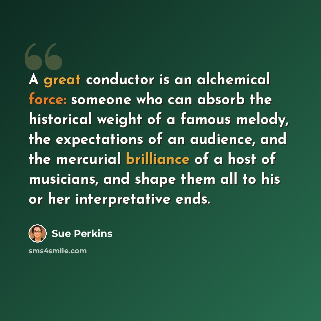 “A great conductor is an alchemical force: someone who can absorb the historical weight of a famous melody, the expectations of an audience, and the mercurial brilliance of a host of musicians, and shape them all to his or her interpretative ends.” quote by Sue Perkins