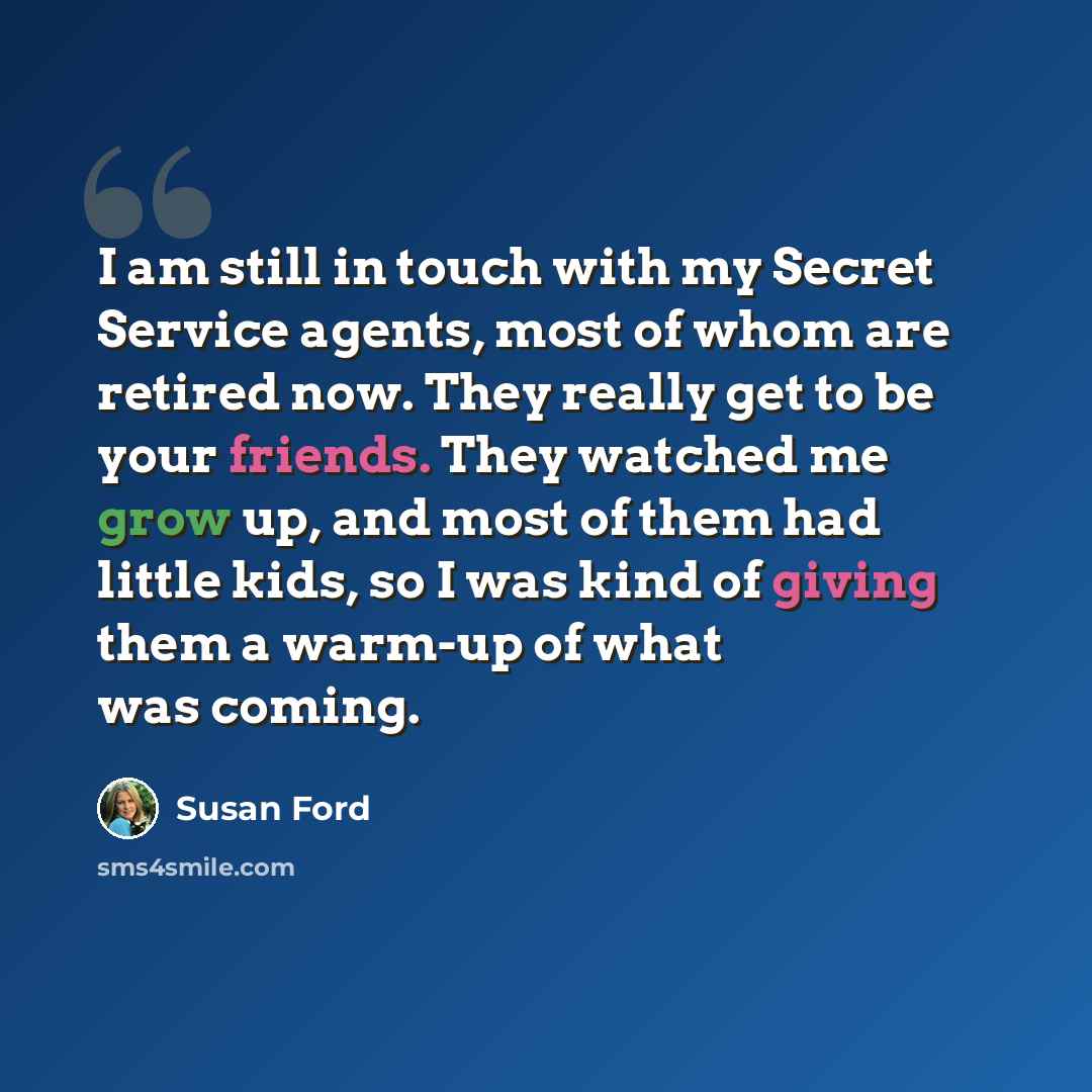 “I am still in touch with my Secret Service agents, most of whom are retired now. They really get to be your friends. They watched me grow up, and most of them had little kids, so I was kind of giving them a warm-up of what was coming.” quote by Susan Ford
