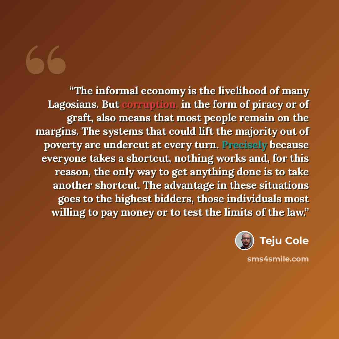 “The informal economy is the livelihood of many Lagosians. But corruption, in the form of piracy or of graft, also means that most people remain on the margins. The systems that could lift the majority out of poverty are undercut at every turn. Precisely because everyone takes a shortcut, nothing…” quote by Teju Cole
