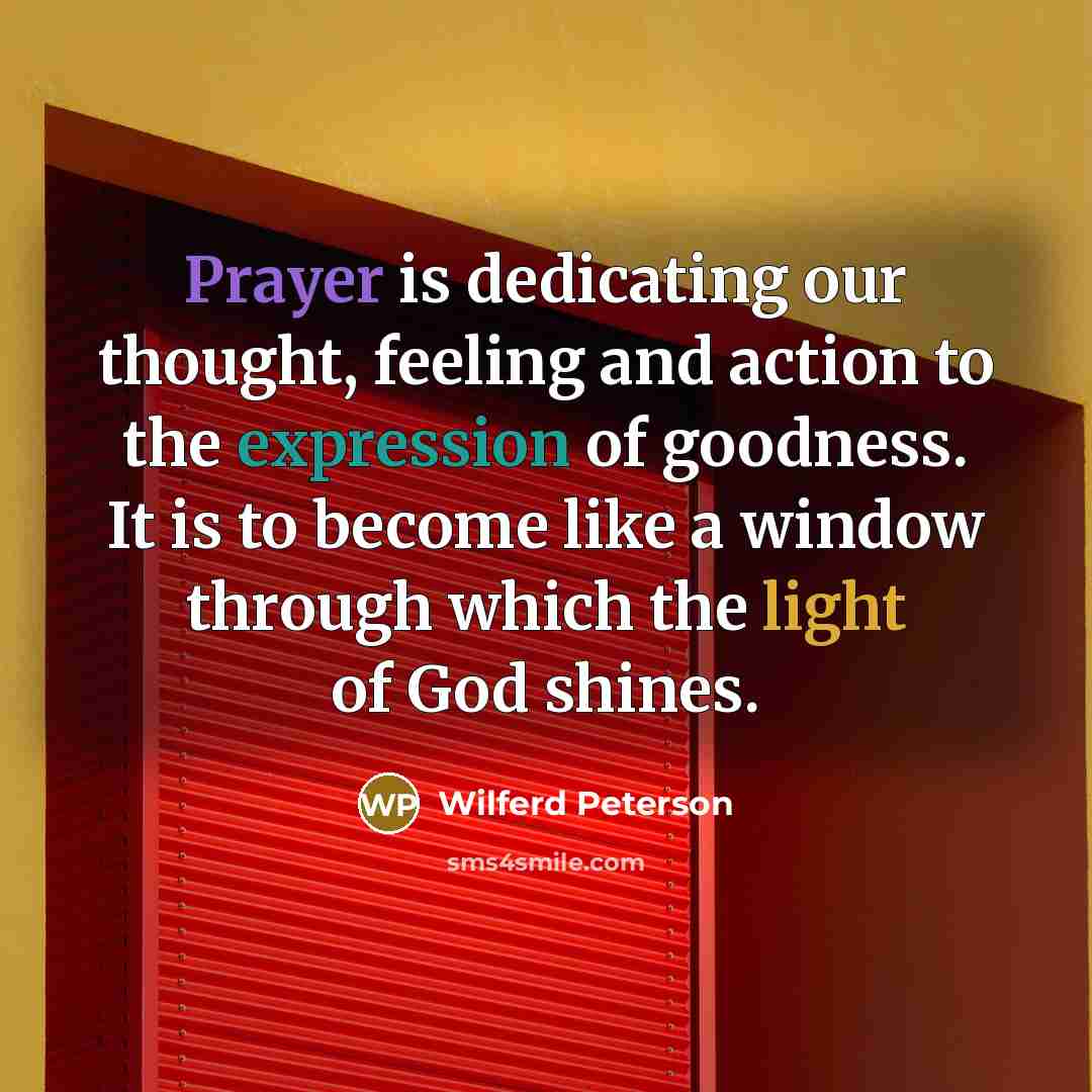 “Prayer is dedicating our thought, feeling and action to the expression of goodness. It is to become like a window through which the light of God shines.” quote by Wilferd Peterson