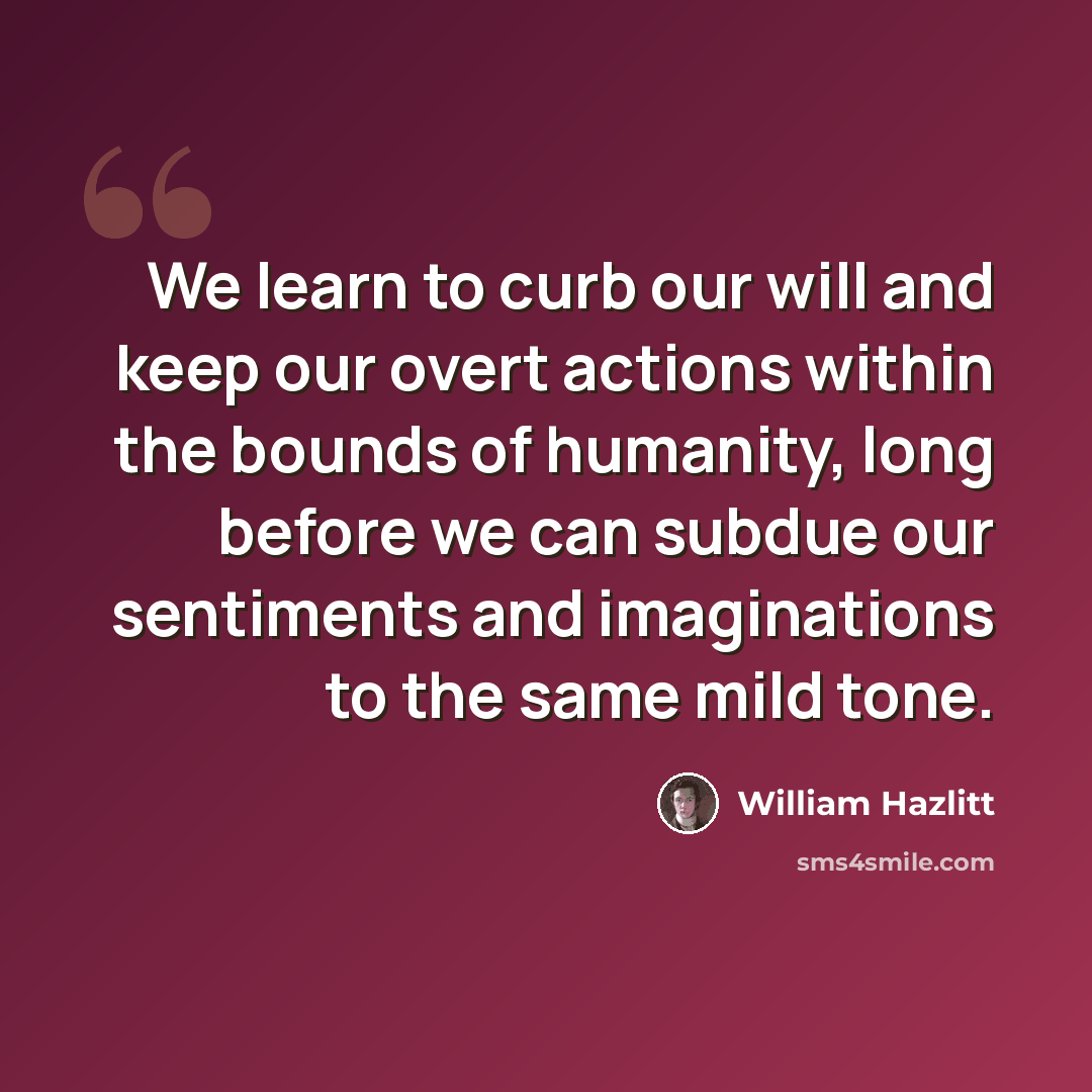 “We learn to curb our will and keep our overt actions within the bounds of humanity, long before we can subdue our sentiments and imaginations to the same mild tone.” quote by William Hazlitt