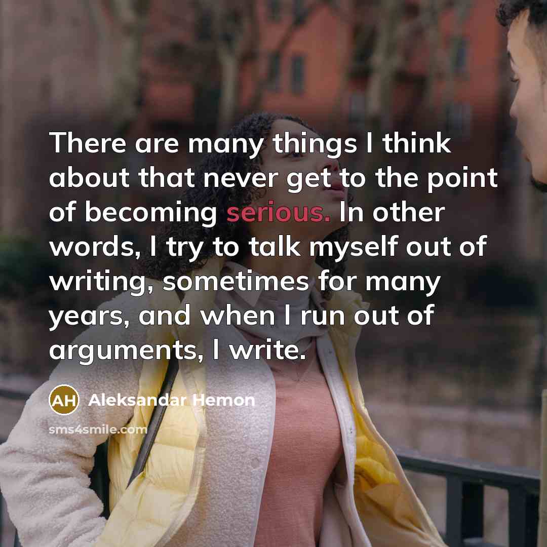 “There are many things I think about that never get to the point of becoming serious. In other words, I try to talk myself out of writing, sometimes for many years, and when I run out of arguments, I write.” quote by Aleksandar Hemon