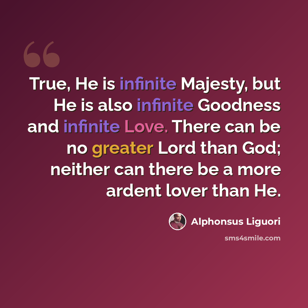 “True, He is infinite Majesty, but He is also infinite Goodness and infinite Love. There can be no greater Lord than God; neither can there be a more ardent lover than He.” quote by Alphonsus Liguori