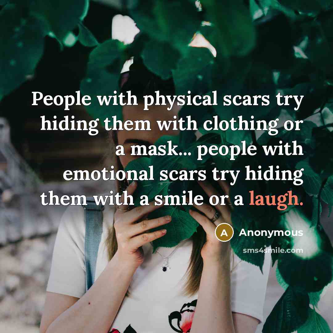 “People with physical scars try hiding them with clothing or a mask... people with emotional scars try hiding them with a smile or a laugh.” quote by Anonymous