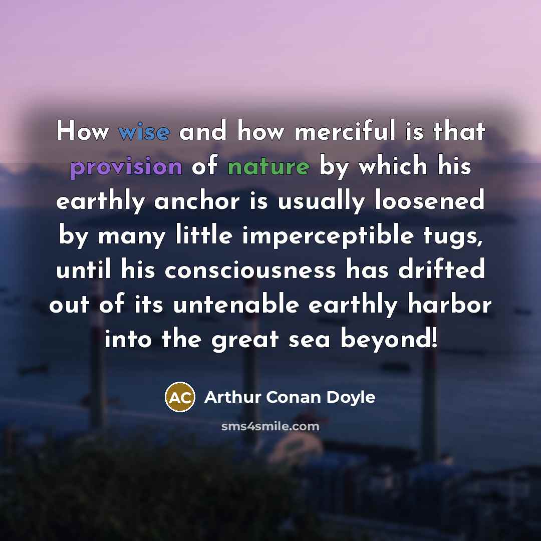 “How wise and how merciful is that provision of nature by which his earthly anchor is usually loosened by many little imperceptible tugs, until his consciousness has drifted out of its untenable earthly harbor into the great sea beyond!” quote by Arthur Conan Doyle