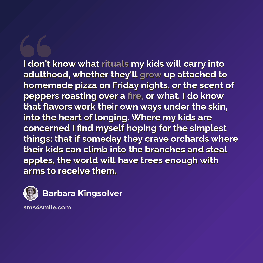 “I don't know what rituals my kids will carry into adulthood, whether they'll grow up attached to homemade pizza on Friday nights, or the scent of peppers roasting over a fire, or what. I do know that flavors work their own ways under the skin, into the heart of longing. Where my kids are concerned…” quote by Barbara Kingsolver