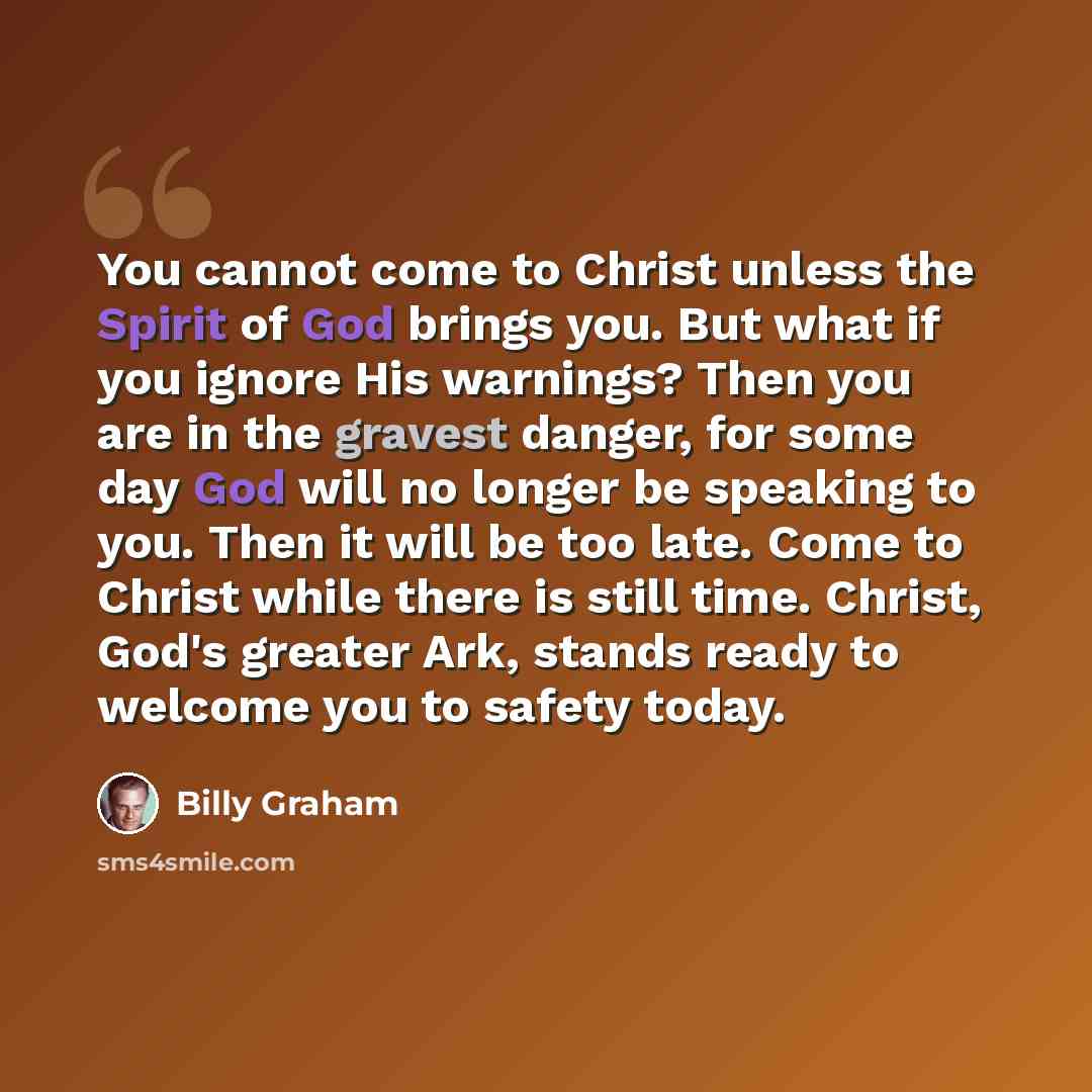“You cannot come to Christ unless the Spirit of God brings you. But what if you ignore His warnings? Then you are in the gravest danger, for some day God will no longer be speaking to you. Then it will be too late. Come to Christ while there is still time. Christ, God's greater Ark, stands ready to…” quote by Billy Graham