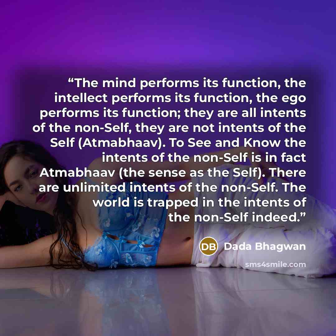 “The mind performs its function, the intellect performs its function, the ego performs its function; they are all intents of the non-Self, they are not intents of the Self (Atmabhaav). To See and Know the intents of the non-Self is in fact Atmabhaav (the sense as the Self). There are unlimited…” quote by Dada Bhagwan