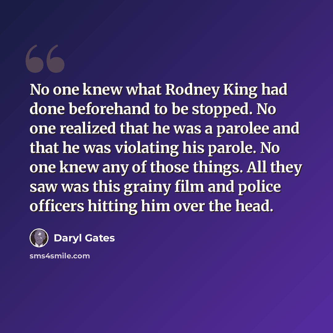 “No one knew what Rodney King had done beforehand to be stopped. No one realized that he was a parolee and that he was violating his parole. No one knew any of those things. All they saw was this grainy film and police officers hitting him over the head.” quote by Daryl Gates