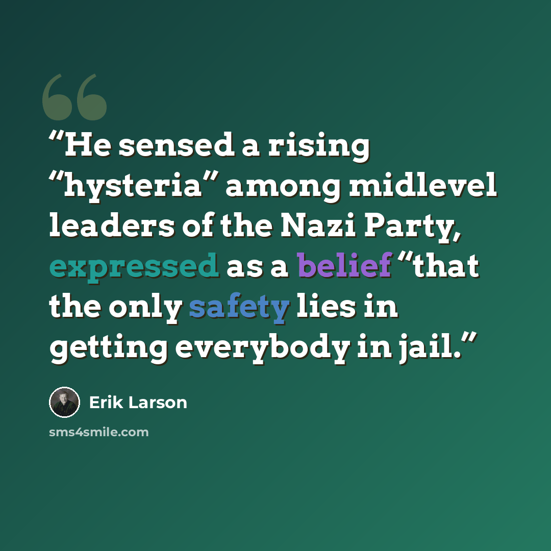 “He sensed a rising “hysteria” among midlevel leaders of the Nazi Party, expressed as a belief “that the only safety lies in getting everybody in jail.” quote by Erik Larson
