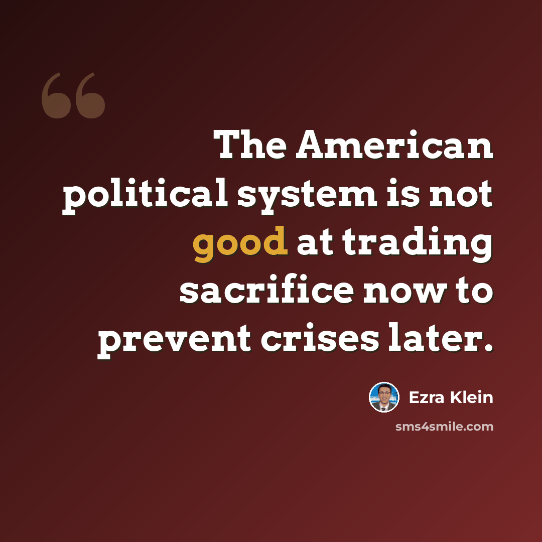 “The American political system is not good at trading sacrifice now to prevent crises later.” quote by Ezra Klein