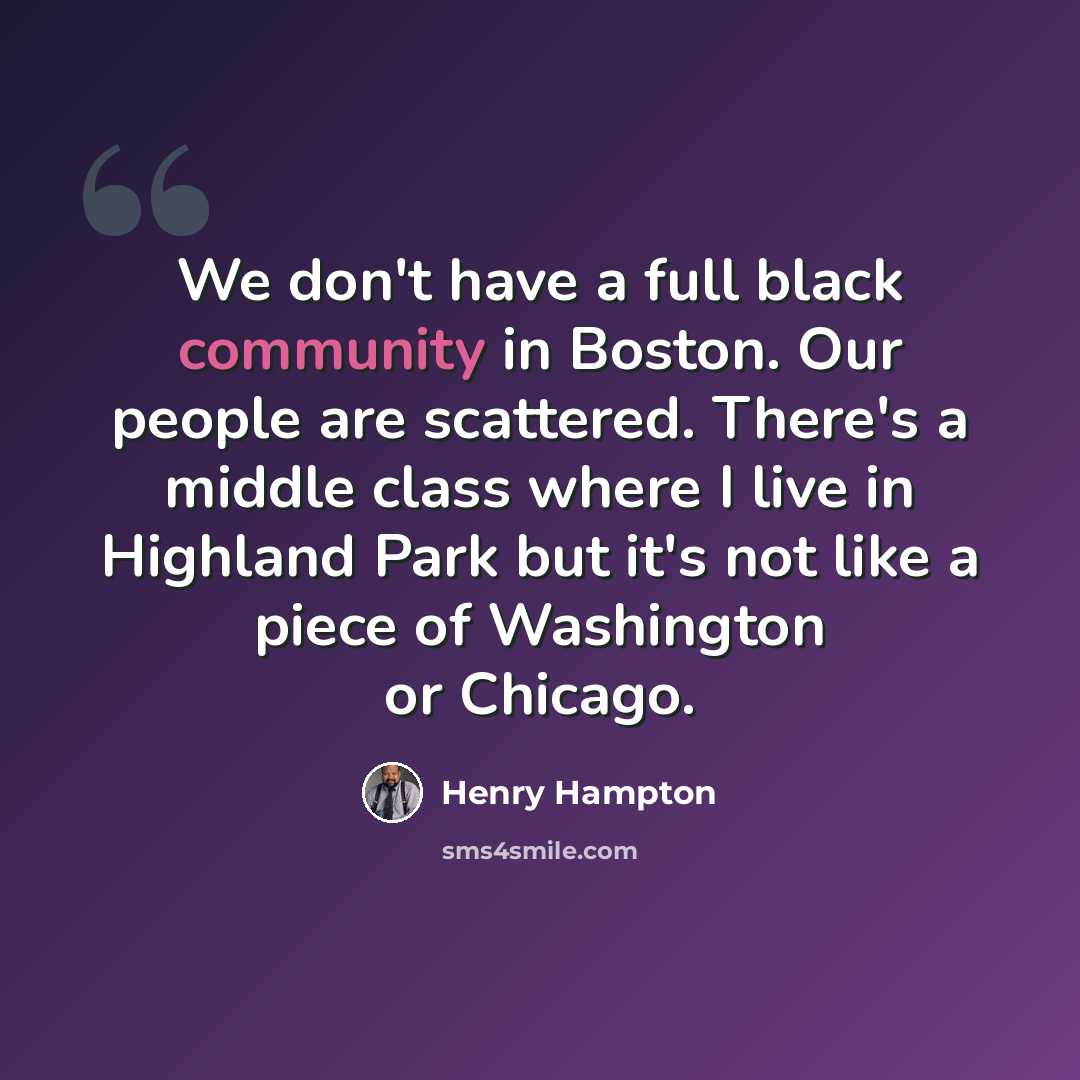 “We don't have a full black community in Boston. Our people are scattered. There's a middle class where I live in Highland Park but it's not like a piece of Washington or Chicago.” quote by Henry Hampton