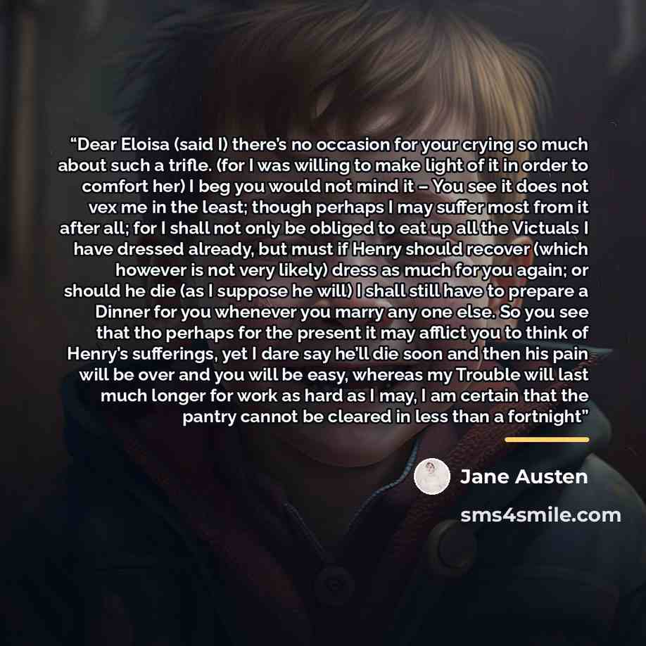 “Dear Eloisa (said I) there’s no occasion for your crying so much about such a trifle. (for I was willing to make light of it in order to comfort her) I beg you would not mind it – You see it does not vex me in the least; though perhaps I may suffer most from it after all; for I shall not only be…” quote by Jane Austen