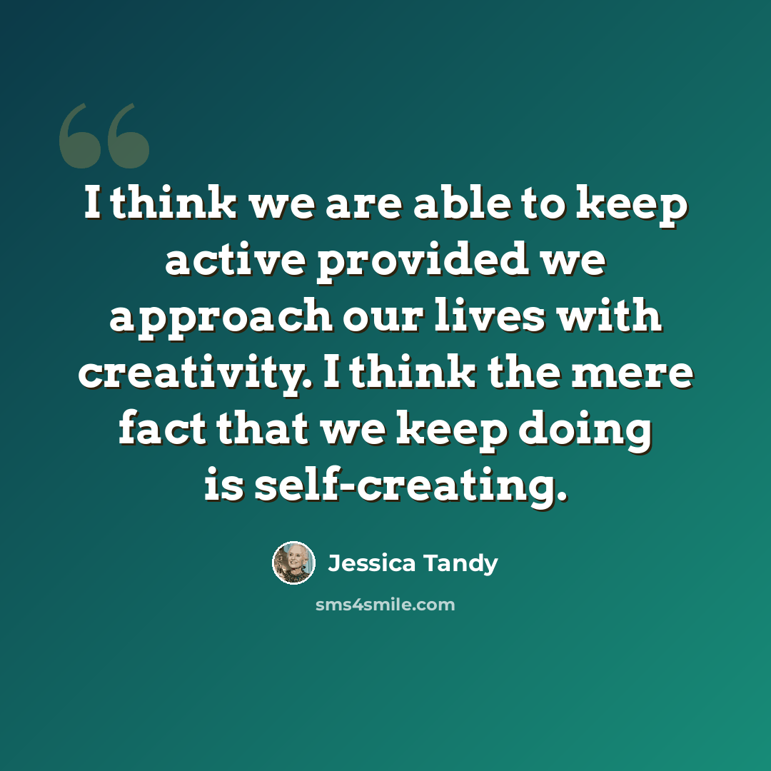 “I think we are able to keep active provided we approach our lives with creativity. I think the mere fact that we keep doing is self-creating.” quote by Jessica Tandy