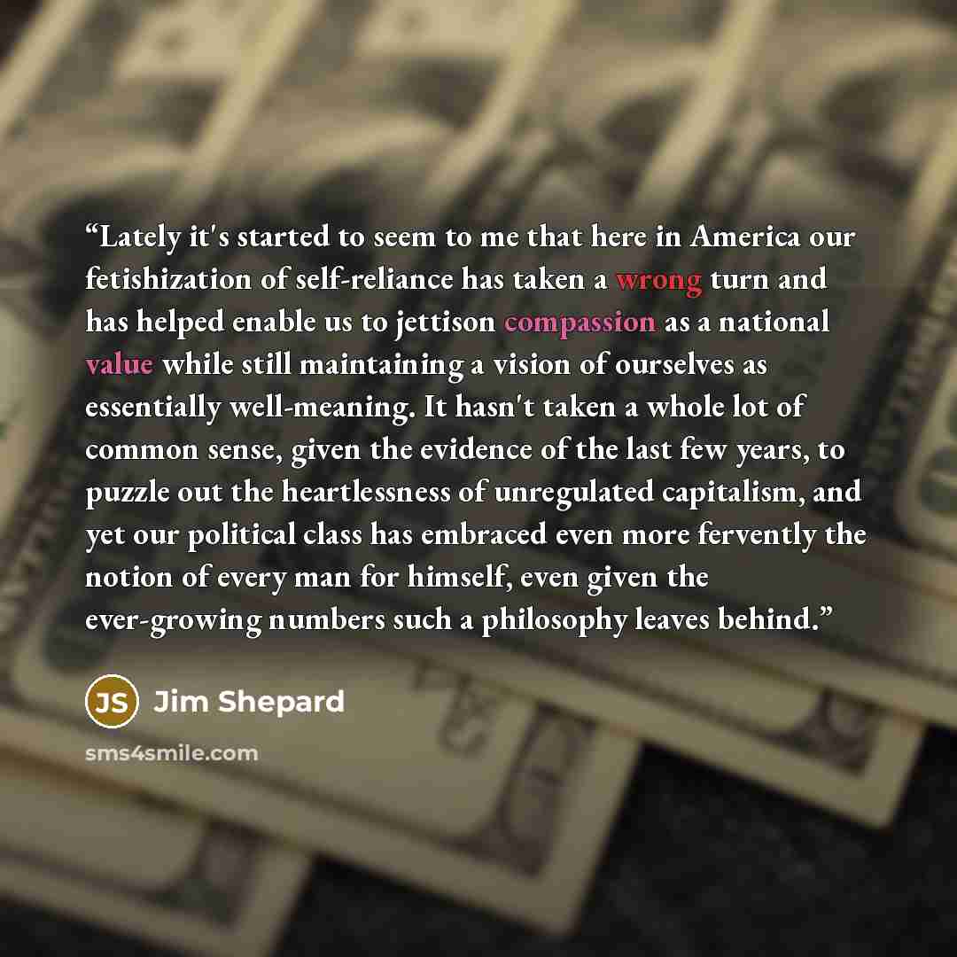 “Lately it's started to seem to me that here in America our fetishization of self-reliance has taken a wrong turn and has helped enable us to jettison compassion as a national value while still maintaining a vision of ourselves as essentially well-meaning. It hasn't taken a whole lot of common…” quote by Jim Shepard