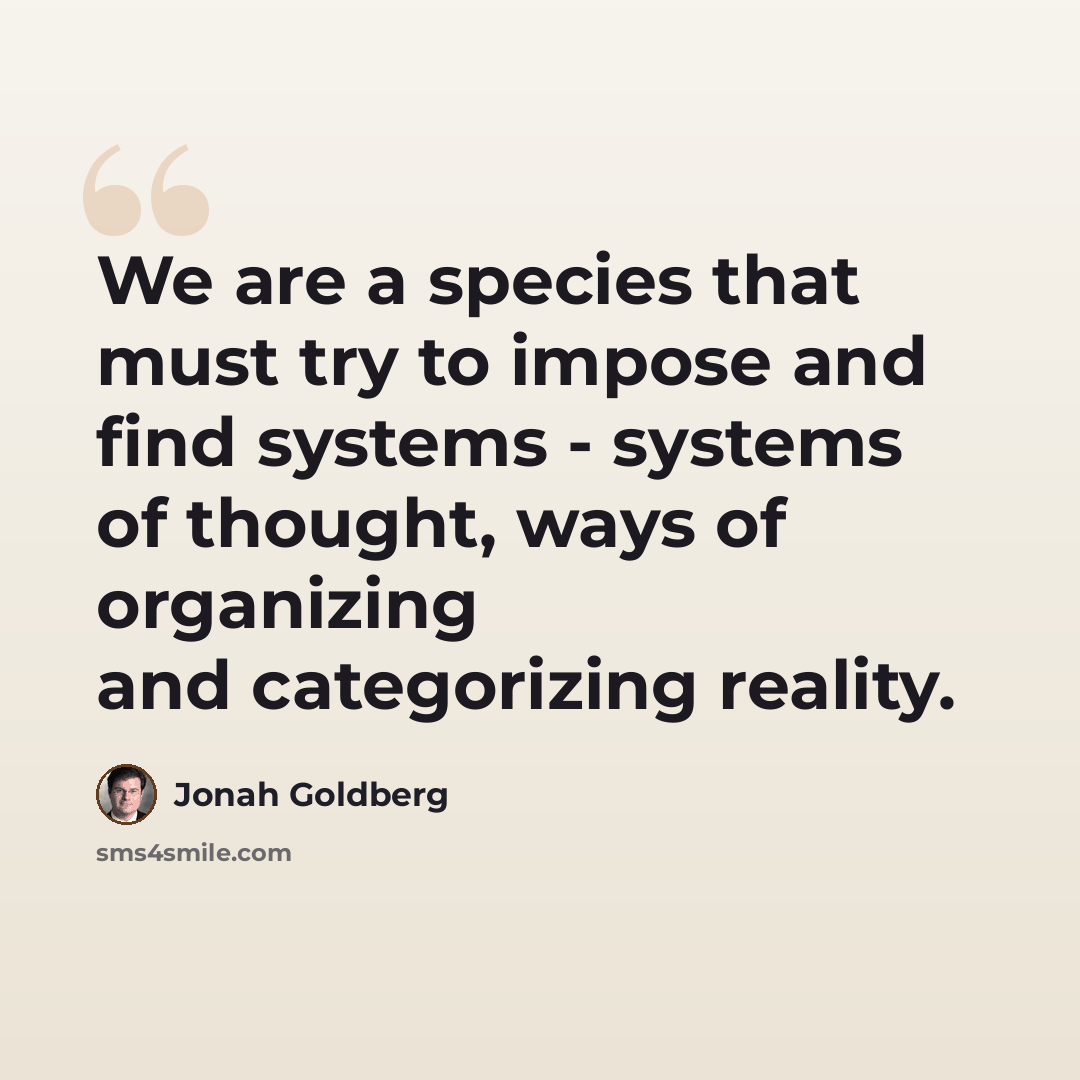“We are a species that must try to impose and find systems - systems of thought, ways of organizing and categorizing reality.” quote by Jonah Goldberg