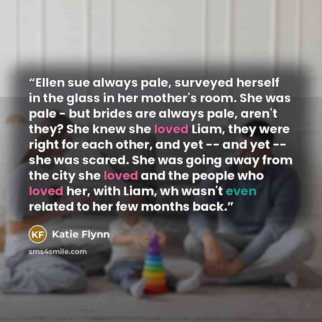 “Ellen sue always pale, surveyed herself in the glass in her mother's room. She was pale - but brides are always pale, aren't they? She knew she loved Liam, they were right for each other, and yet -- and yet -- she was scared. She was going away from the city she loved and the people who loved her…” quote by Katie Flynn