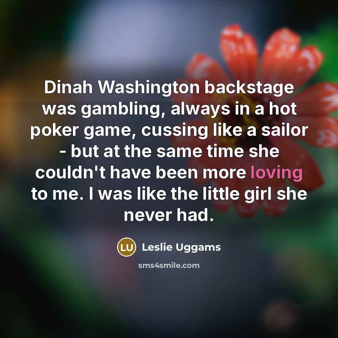 “Dinah Washington backstage was gambling, always in a hot poker game, cussing like a sailor - but at the same time she couldn't have been more loving to me. I was like the little girl she never had.” quote by Leslie Uggams
