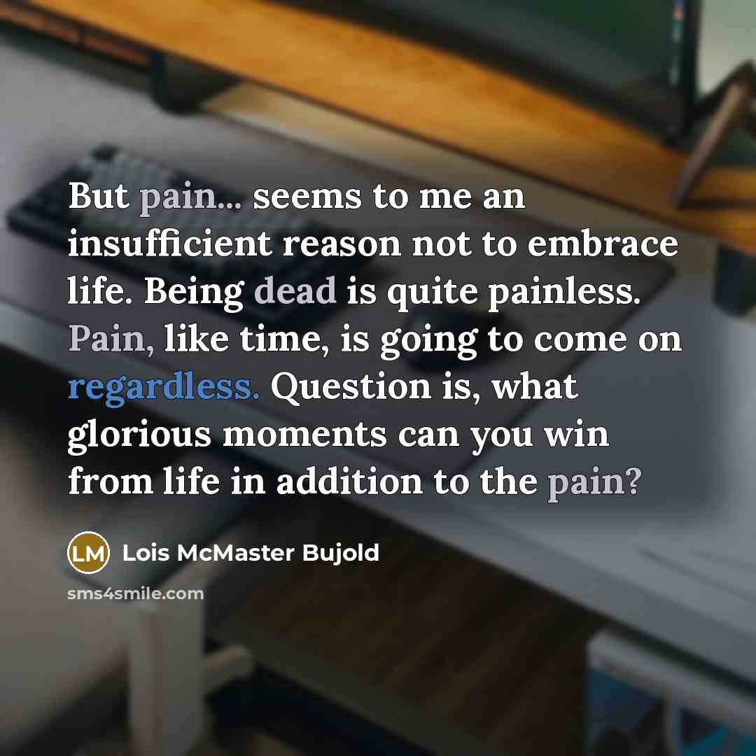 “But pain... seems to me an insufficient reason not to embrace life. Being dead is quite painless. Pain, like time, is going to come on regardless. Question is, what glorious moments can you win from life in addition to the pain?” quote by Lois McMaster Bujold