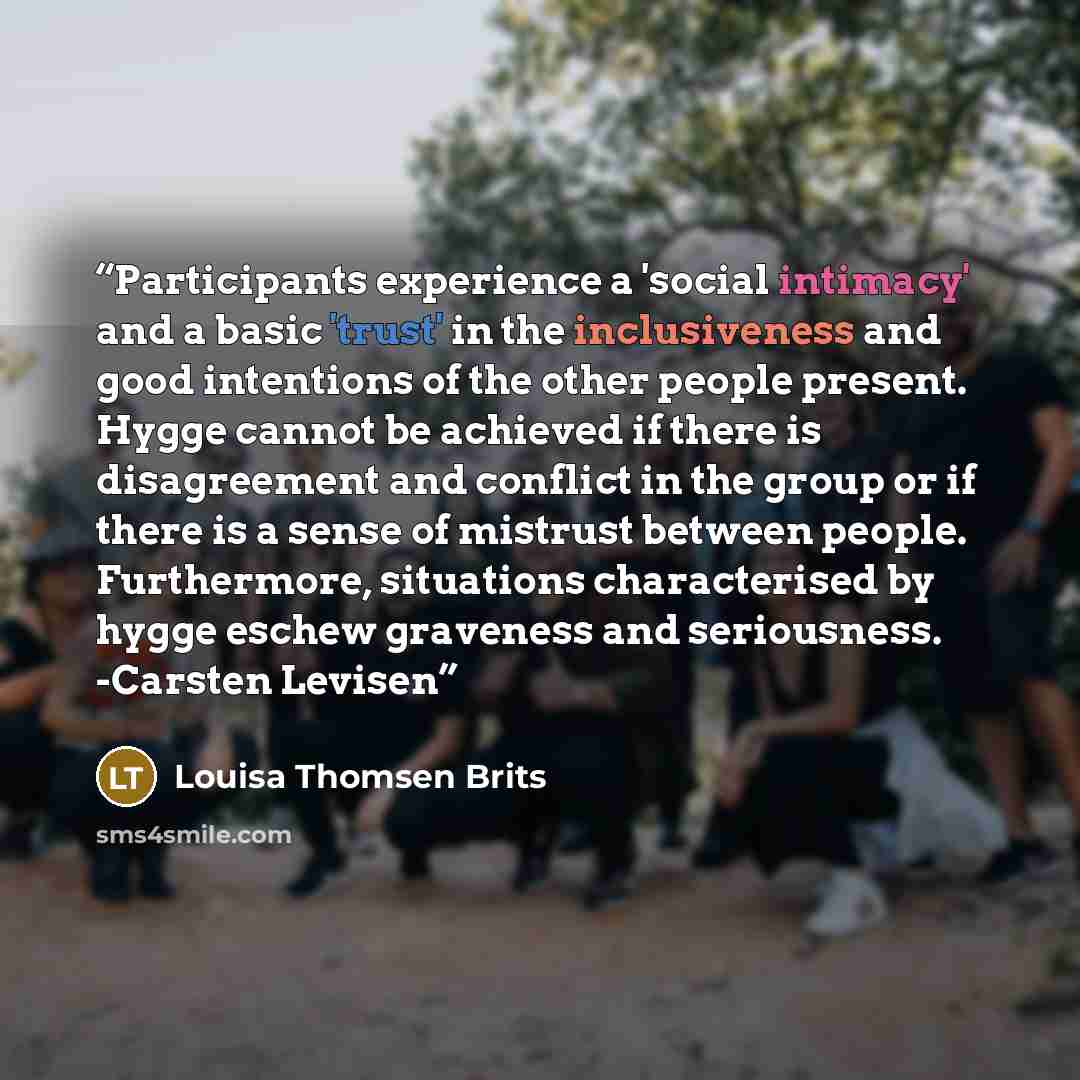 “Participants experience a 'social intimacy' and a basic 'trust' in the inclusiveness and good intentions of the other people present. Hygge cannot be achieved if there is disagreement and conflict in the group or if there is a sense of mistrust between people. Furthermore, situations characterised…” quote by Louisa Thomsen Brits