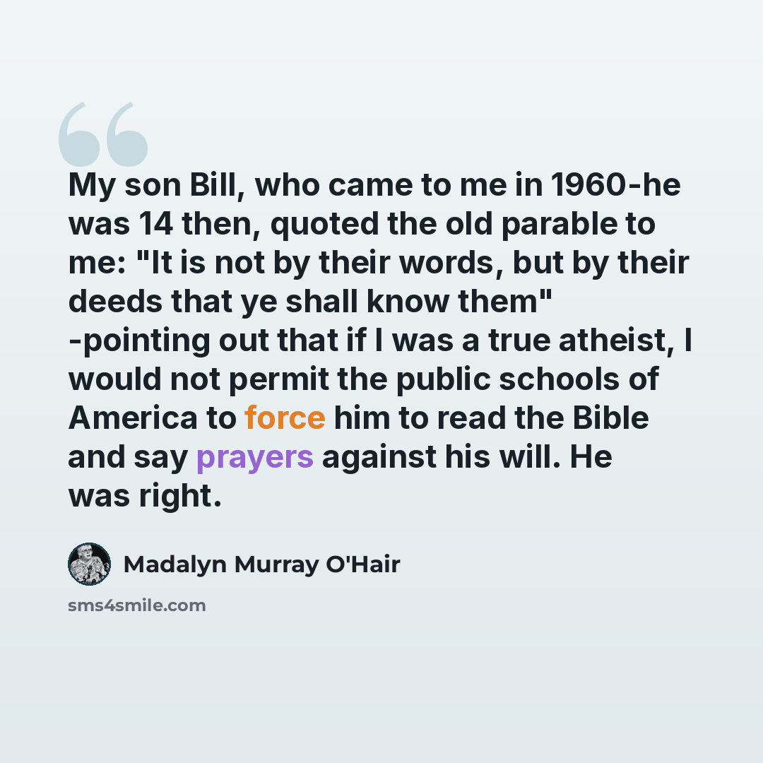 “My son Bill, who came to me in 1960-he was 14 then, quoted the old parable to me: "It is not by their words, but by their deeds that ye shall know them" -pointing out that if I was a true atheist, I would not permit the public schools of America to force him to read the Bible and say prayers…” quote by Madalyn Murray O'Hair