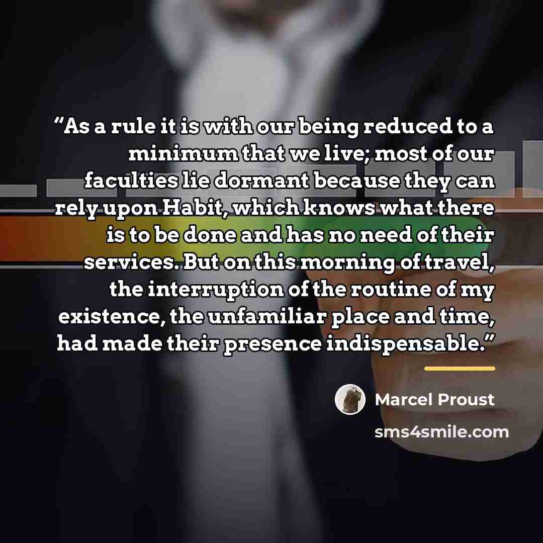 “As a rule it is with our being reduced to a minimum that we live; most of our faculties lie dormant because they can rely upon Habit, which knows what there is to be done and has no need of their services. But on this morning of travel, the interruption of the routine of my existence, the…” quote by Marcel Proust